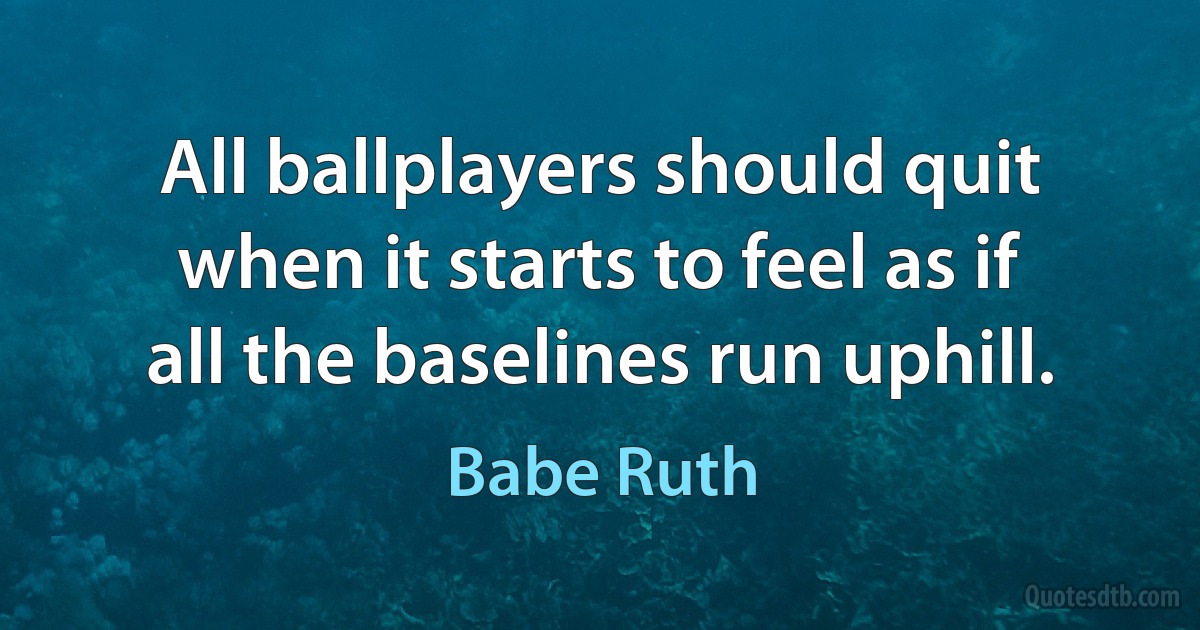 All ballplayers should quit when it starts to feel as if all the baselines run uphill. (Babe Ruth)