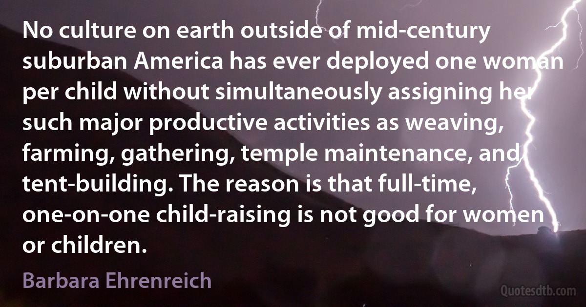 No culture on earth outside of mid-century suburban America has ever deployed one woman per child without simultaneously assigning her such major productive activities as weaving, farming, gathering, temple maintenance, and tent-building. The reason is that full-time, one-on-one child-raising is not good for women or children. (Barbara Ehrenreich)