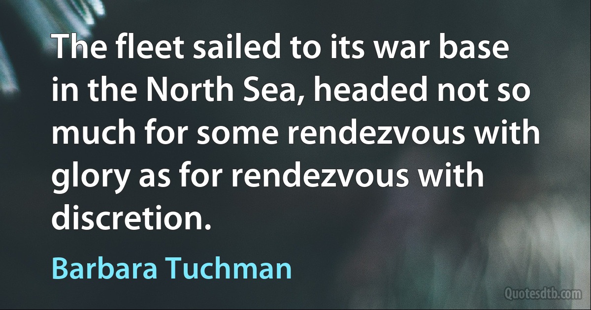 The fleet sailed to its war base in the North Sea, headed not so much for some rendezvous with glory as for rendezvous with discretion. (Barbara Tuchman)