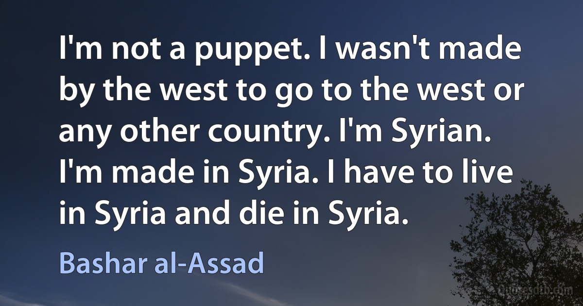 I'm not a puppet. I wasn't made by the west to go to the west or any other country. I'm Syrian. I'm made in Syria. I have to live in Syria and die in Syria. (Bashar al-Assad)