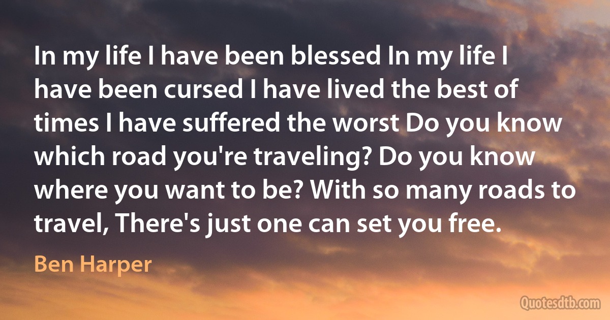 In my life I have been blessed In my life I have been cursed I have lived the best of times I have suffered the worst Do you know which road you're traveling? Do you know where you want to be? With so many roads to travel, There's just one can set you free. (Ben Harper)