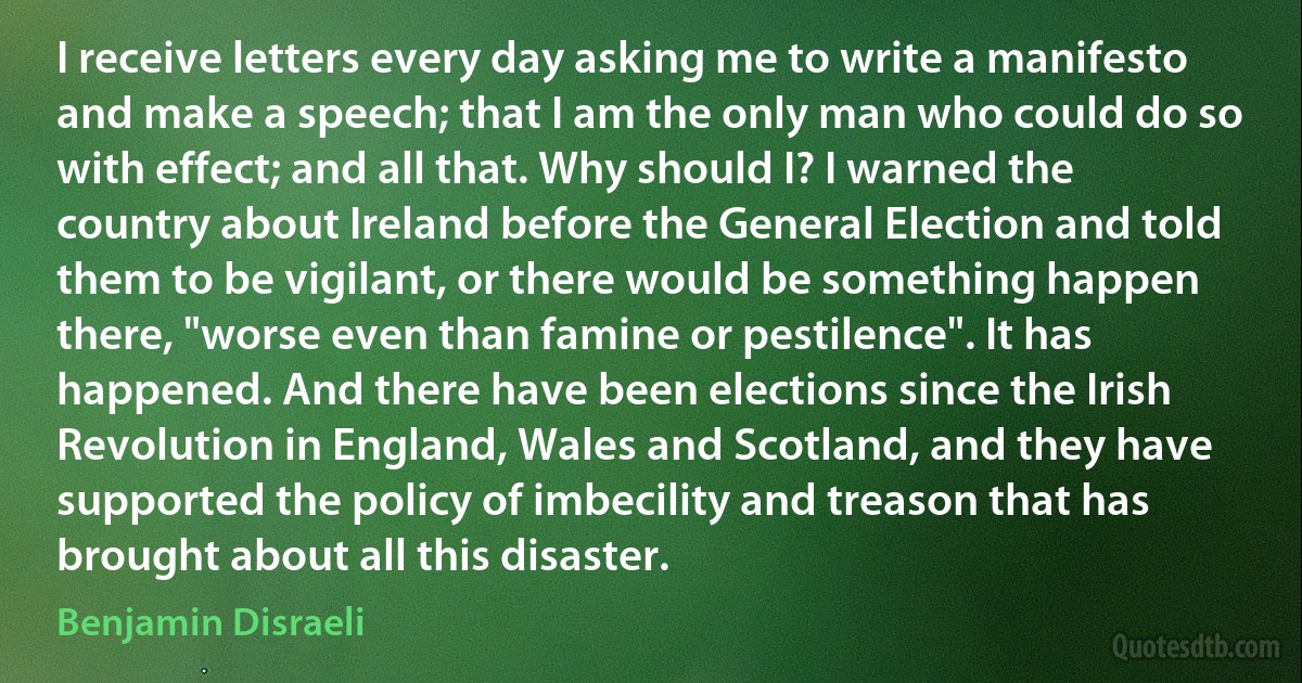 I receive letters every day asking me to write a manifesto and make a speech; that I am the only man who could do so with effect; and all that. Why should I? I warned the country about Ireland before the General Election and told them to be vigilant, or there would be something happen there, "worse even than famine or pestilence". It has happened. And there have been elections since the Irish Revolution in England, Wales and Scotland, and they have supported the policy of imbecility and treason that has brought about all this disaster. (Benjamin Disraeli)