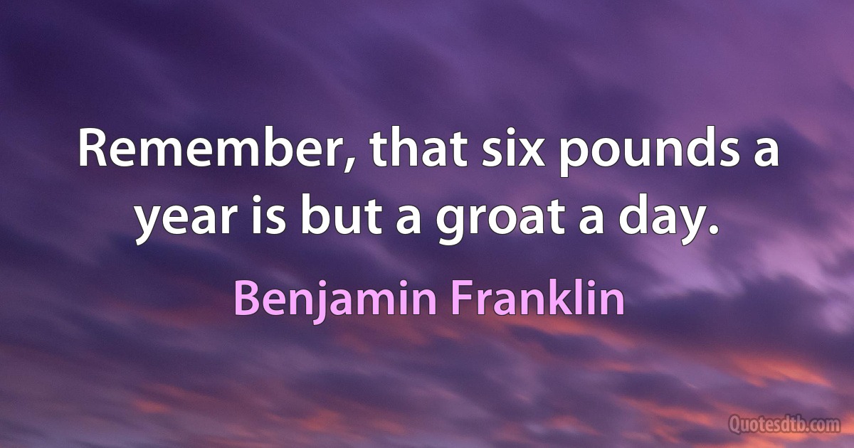 Remember, that six pounds a year is but a groat a day. (Benjamin Franklin)