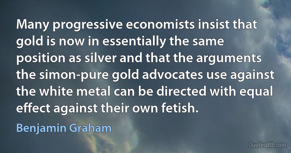 Many progressive economists insist that gold is now in essentially the same position as silver and that the arguments the simon-pure gold advocates use against the white metal can be directed with equal effect against their own fetish. (Benjamin Graham)