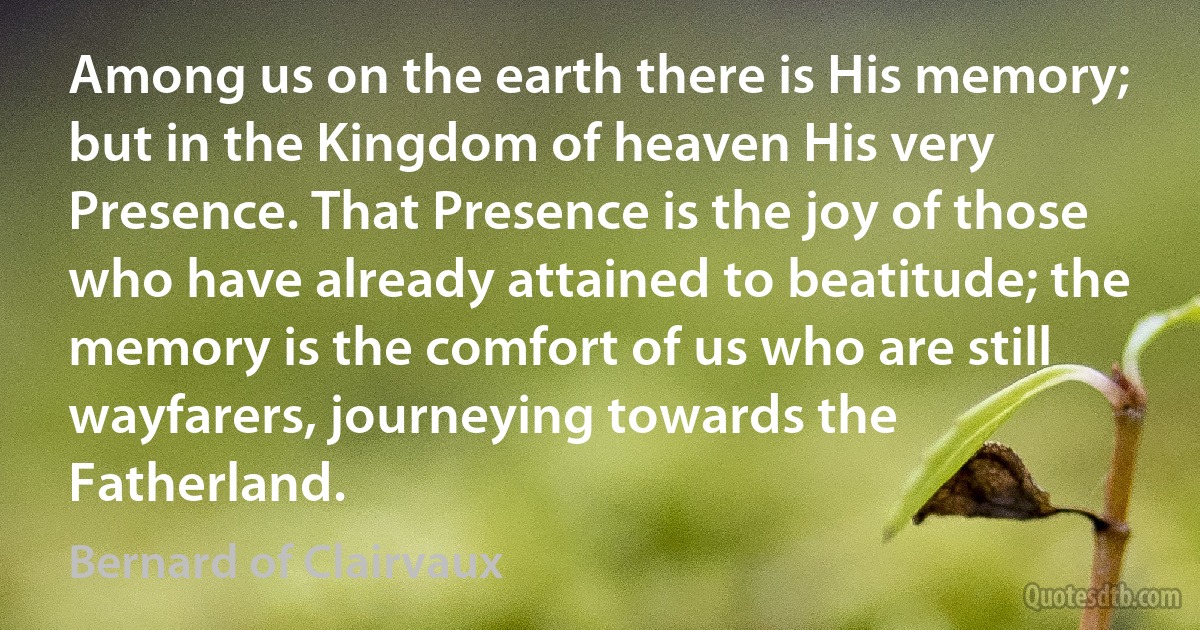 Among us on the earth there is His memory; but in the Kingdom of heaven His very Presence. That Presence is the joy of those who have already attained to beatitude; the memory is the comfort of us who are still wayfarers, journeying towards the Fatherland. (Bernard of Clairvaux)