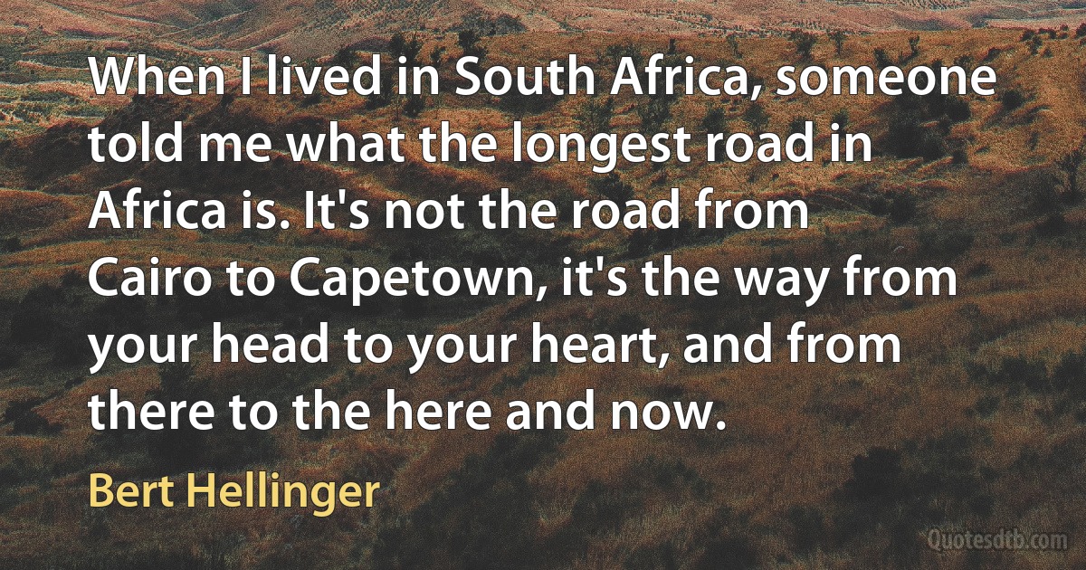 When I lived in South Africa, someone told me what the longest road in Africa is. It's not the road from Cairo to Capetown, it's the way from your head to your heart, and from there to the here and now. (Bert Hellinger)