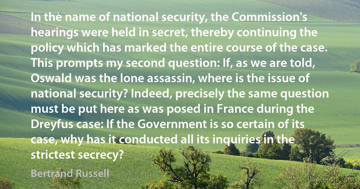 In the name of national security, the Commission's hearings were held in secret, thereby continuing the policy which has marked the entire course of the case. This prompts my second question: If, as we are told, Oswald was the lone assassin, where is the issue of national security? Indeed, precisely the same question must be put here as was posed in France during the Dreyfus case: If the Government is so certain of its case, why has it conducted all its inquiries in the strictest secrecy? (Bertrand Russell)