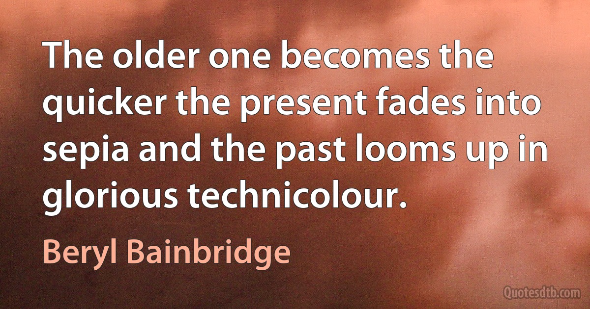 The older one becomes the quicker the present fades into sepia and the past looms up in glorious technicolour. (Beryl Bainbridge)