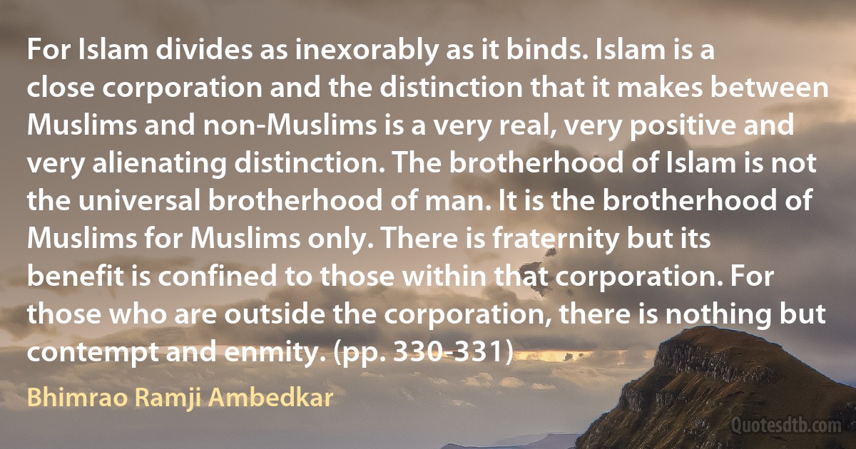 For Islam divides as inexorably as it binds. Islam is a close corporation and the distinction that it makes between Muslims and non-Muslims is a very real, very positive and very alienating distinction. The brotherhood of Islam is not the universal brotherhood of man. It is the brotherhood of Muslims for Muslims only. There is fraternity but its benefit is confined to those within that corporation. For those who are outside the corporation, there is nothing but contempt and enmity. (pp. 330-331) (Bhimrao Ramji Ambedkar)