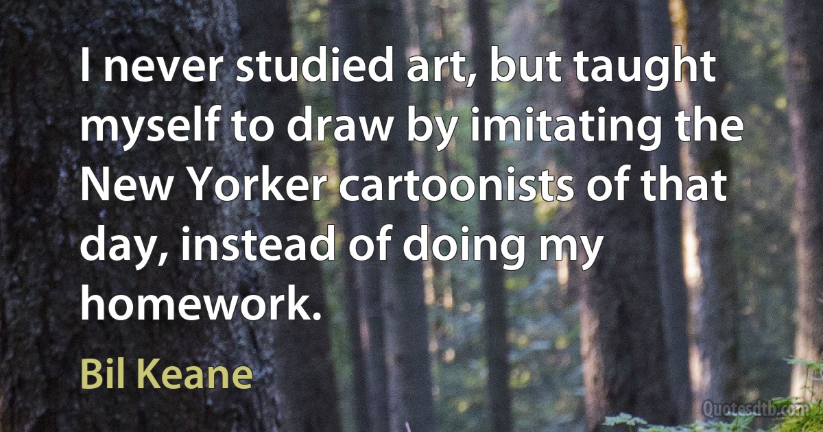 I never studied art, but taught myself to draw by imitating the New Yorker cartoonists of that day, instead of doing my homework. (Bil Keane)