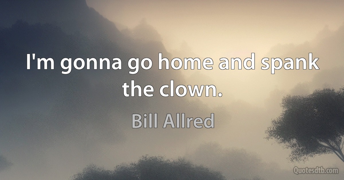 I'm gonna go home and spank the clown. (Bill Allred)