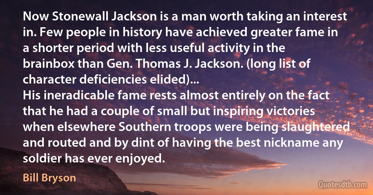 Now Stonewall Jackson is a man worth taking an interest in. Few people in history have achieved greater fame in a shorter period with less useful activity in the brainbox than Gen. Thomas J. Jackson. (long list of character deficiencies elided)...
His ineradicable fame rests almost entirely on the fact that he had a couple of small but inspiring victories when elsewhere Southern troops were being slaughtered and routed and by dint of having the best nickname any soldier has ever enjoyed. (Bill Bryson)