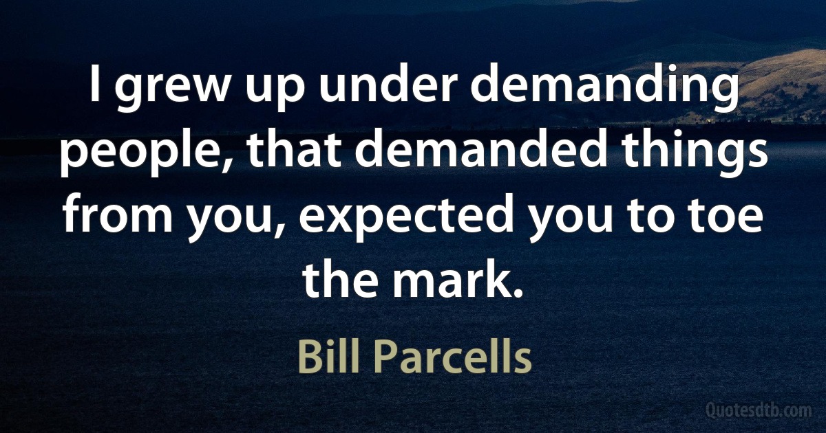 I grew up under demanding people, that demanded things from you, expected you to toe the mark. (Bill Parcells)