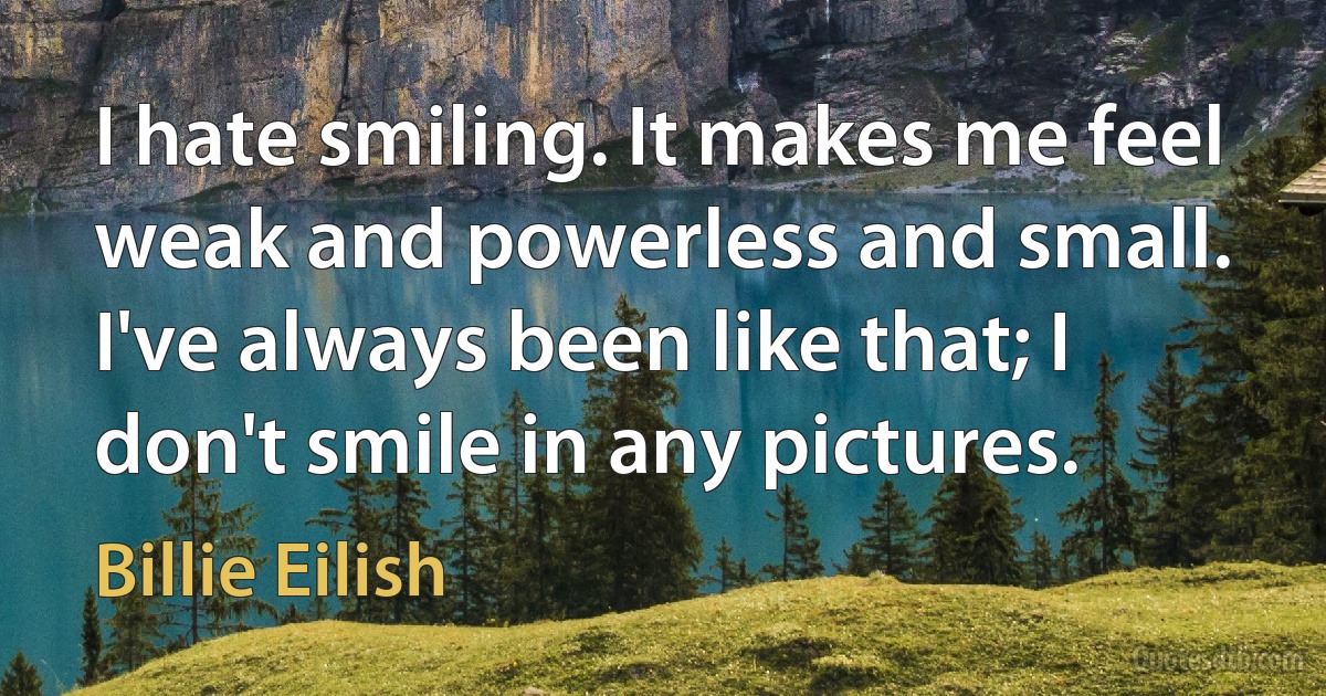 I hate smiling. It makes me feel weak and powerless and small. I've always been like that; I don't smile in any pictures. (Billie Eilish)