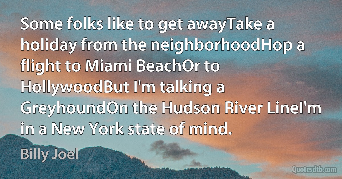 Some folks like to get awayTake a holiday from the neighborhoodHop a flight to Miami BeachOr to HollywoodBut I'm talking a GreyhoundOn the Hudson River LineI'm in a New York state of mind. (Billy Joel)