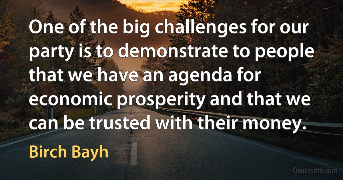 One of the big challenges for our party is to demonstrate to people that we have an agenda for economic prosperity and that we can be trusted with their money. (Birch Bayh)