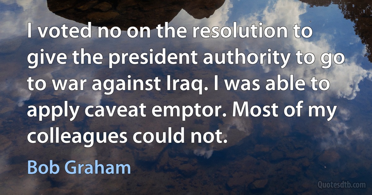 I voted no on the resolution to give the president authority to go to war against Iraq. I was able to apply caveat emptor. Most of my colleagues could not. (Bob Graham)