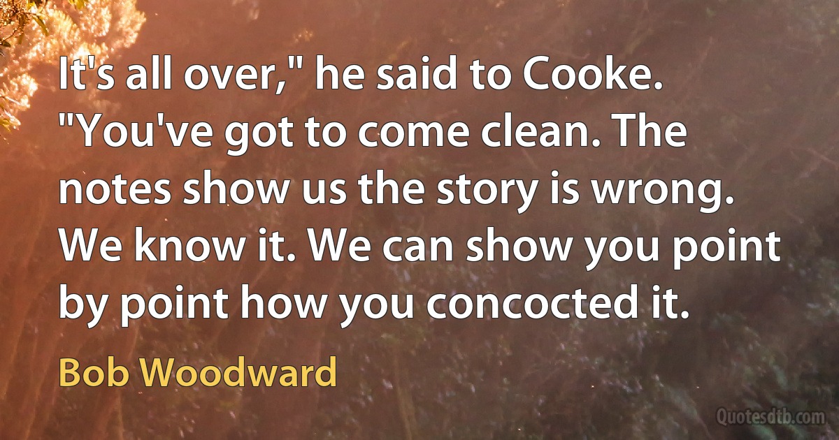 It's all over," he said to Cooke. "You've got to come clean. The notes show us the story is wrong. We know it. We can show you point by point how you concocted it. (Bob Woodward)