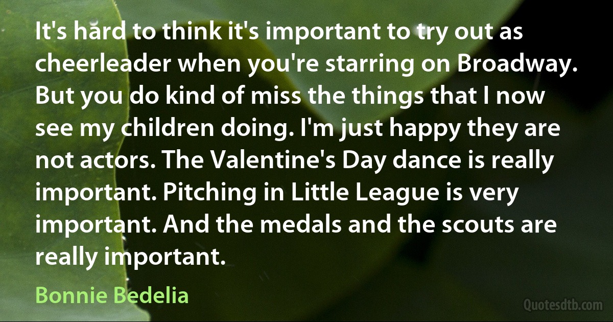 It's hard to think it's important to try out as cheerleader when you're starring on Broadway. But you do kind of miss the things that I now see my children doing. I'm just happy they are not actors. The Valentine's Day dance is really important. Pitching in Little League is very important. And the medals and the scouts are really important. (Bonnie Bedelia)