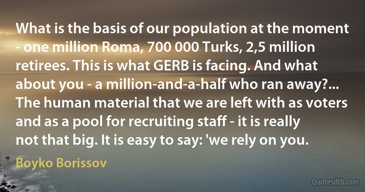 What is the basis of our population at the moment - one million Roma, 700 000 Turks, 2,5 million retirees. This is what GERB is facing. And what about you - a million-and-a-half who ran away?... The human material that we are left with as voters and as a pool for recruiting staff - it is really not that big. It is easy to say: 'we rely on you. (Boyko Borissov)