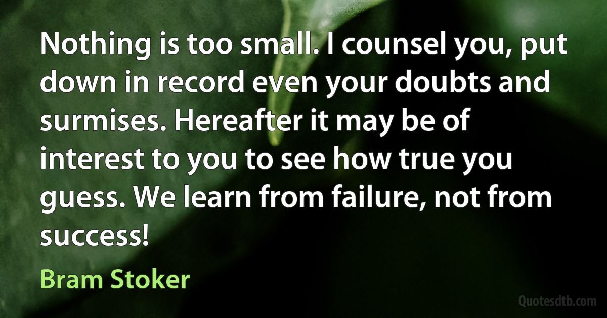 Nothing is too small. I counsel you, put down in record even your doubts and surmises. Hereafter it may be of interest to you to see how true you guess. We learn from failure, not from success! (Bram Stoker)