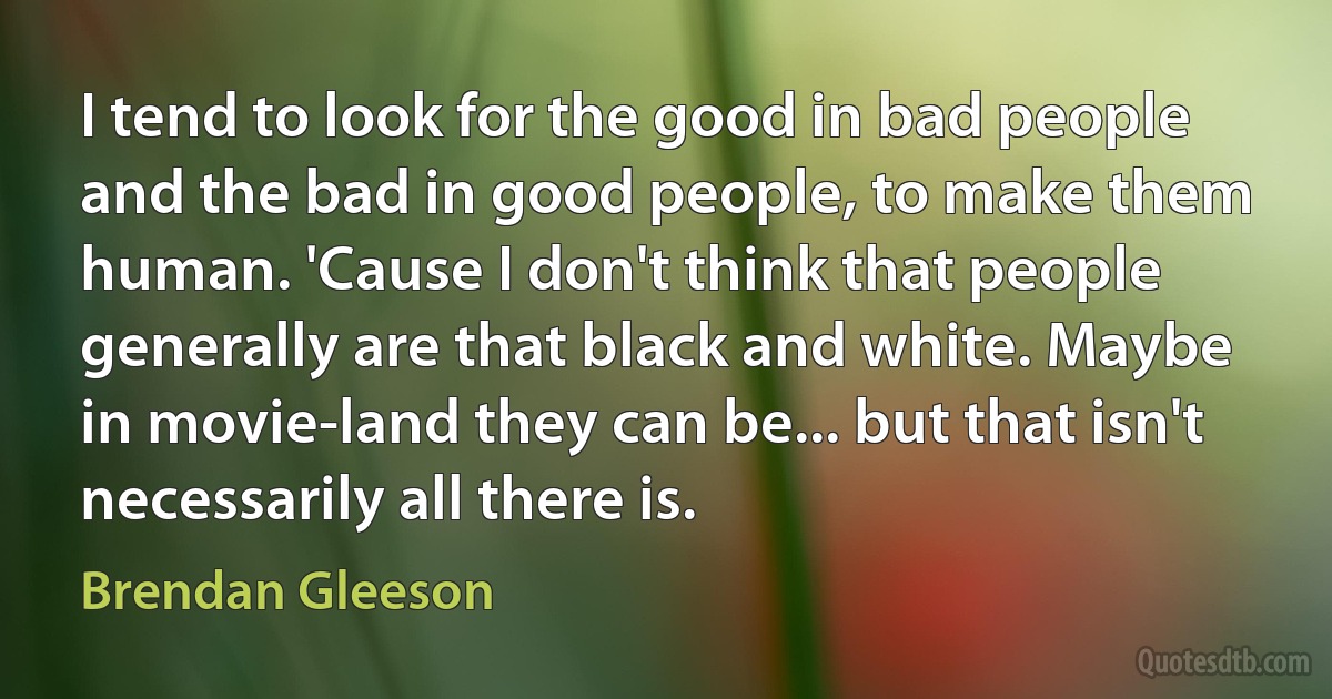 I tend to look for the good in bad people and the bad in good people, to make them human. 'Cause I don't think that people generally are that black and white. Maybe in movie-land they can be... but that isn't necessarily all there is. (Brendan Gleeson)