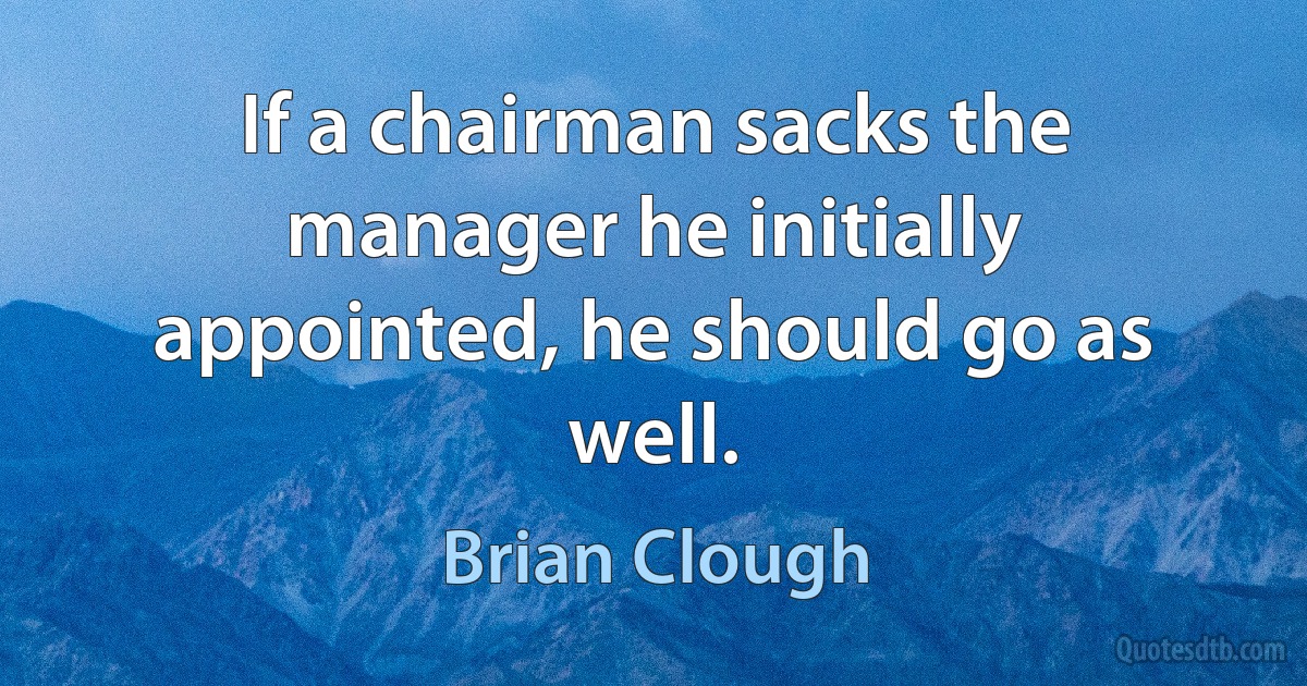 If a chairman sacks the manager he initially appointed, he should go as well. (Brian Clough)