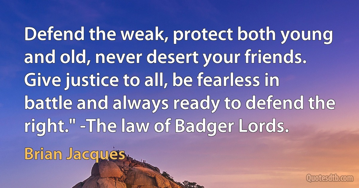 Defend the weak, protect both young and old, never desert your friends. Give justice to all, be fearless in battle and always ready to defend the right." -The law of Badger Lords. (Brian Jacques)