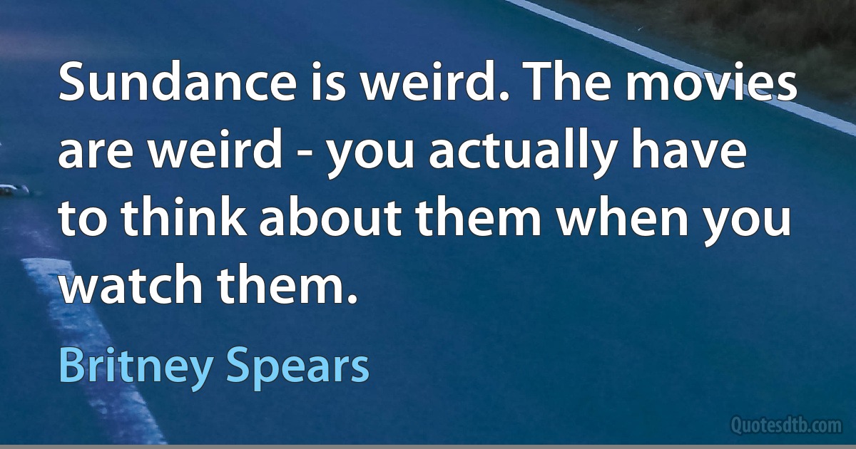 Sundance is weird. The movies are weird - you actually have to think about them when you watch them. (Britney Spears)