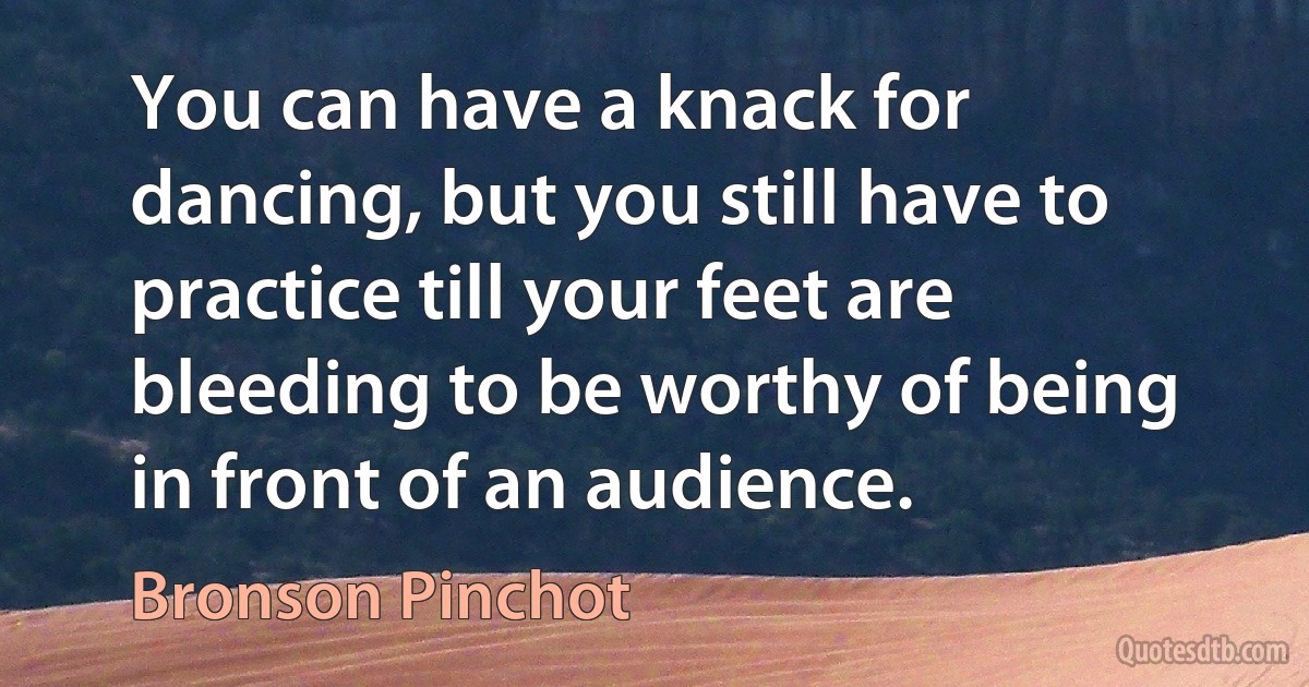 You can have a knack for dancing, but you still have to practice till your feet are bleeding to be worthy of being in front of an audience. (Bronson Pinchot)