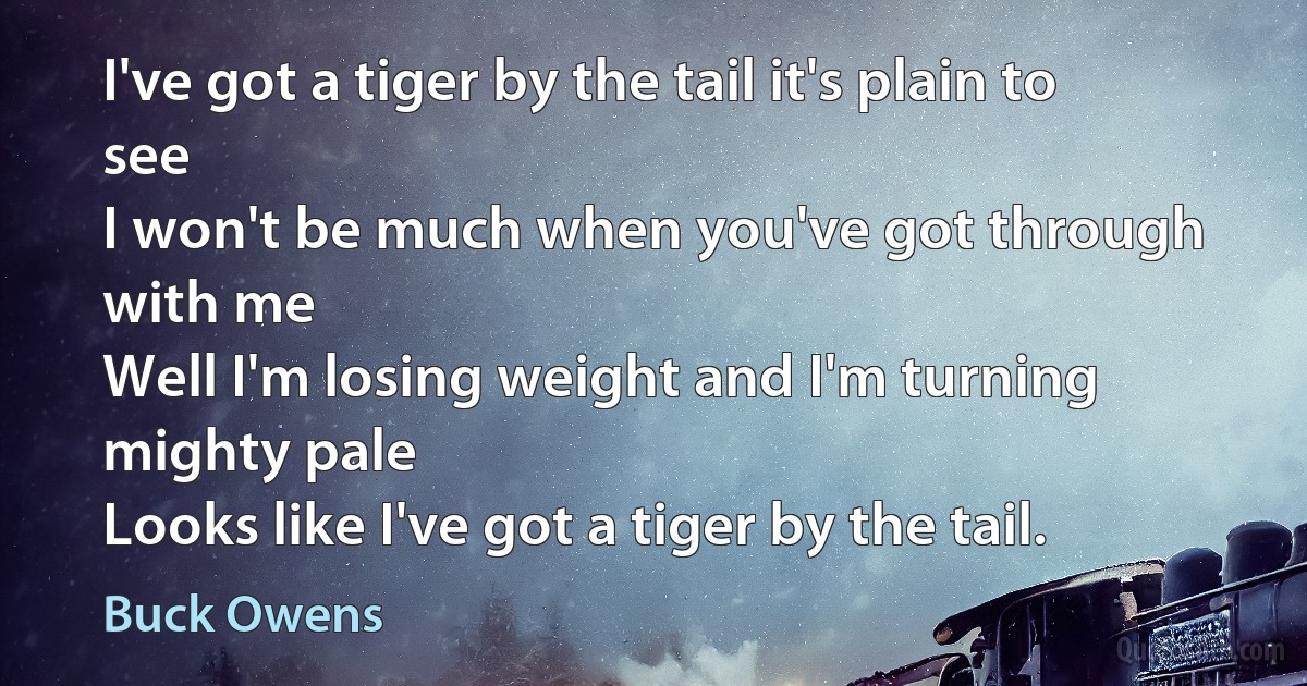 I've got a tiger by the tail it's plain to see
I won't be much when you've got through with me
Well I'm losing weight and I'm turning mighty pale
Looks like I've got a tiger by the tail. (Buck Owens)