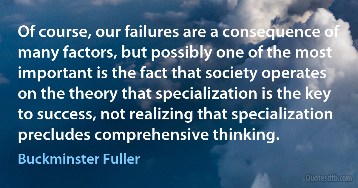 Of course, our failures are a consequence of many factors, but possibly one of the most important is the fact that society operates on the theory that specialization is the key to success, not realizing that specialization precludes comprehensive thinking. (Buckminster Fuller)