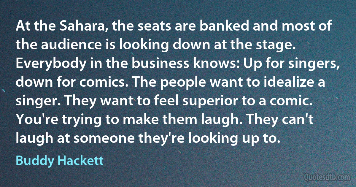 At the Sahara, the seats are banked and most of the audience is looking down at the stage. Everybody in the business knows: Up for singers, down for comics. The people want to idealize a singer. They want to feel superior to a comic. You're trying to make them laugh. They can't laugh at someone they're looking up to. (Buddy Hackett)