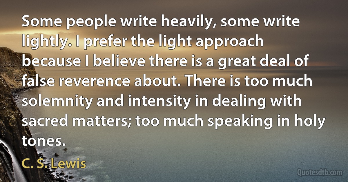 Some people write heavily, some write lightly. I prefer the light approach because I believe there is a great deal of false reverence about. There is too much solemnity and intensity in dealing with sacred matters; too much speaking in holy tones. (C. S. Lewis)