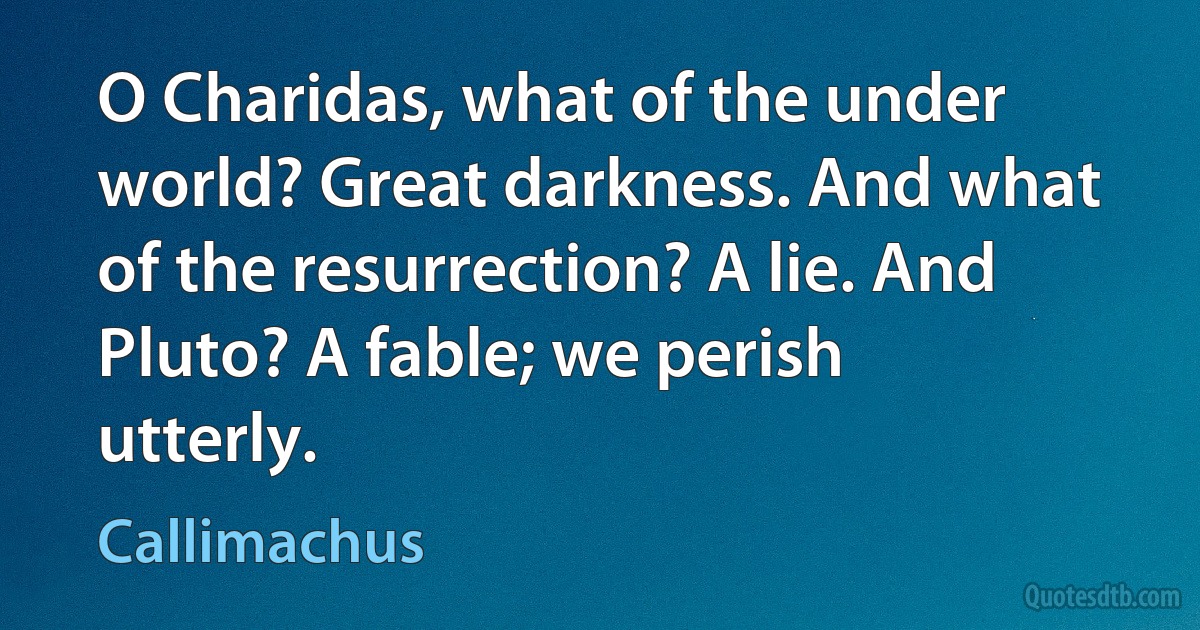 O Charidas, what of the under world? Great darkness. And what of the resurrection? A lie. And Pluto? A fable; we perish utterly. (Callimachus)