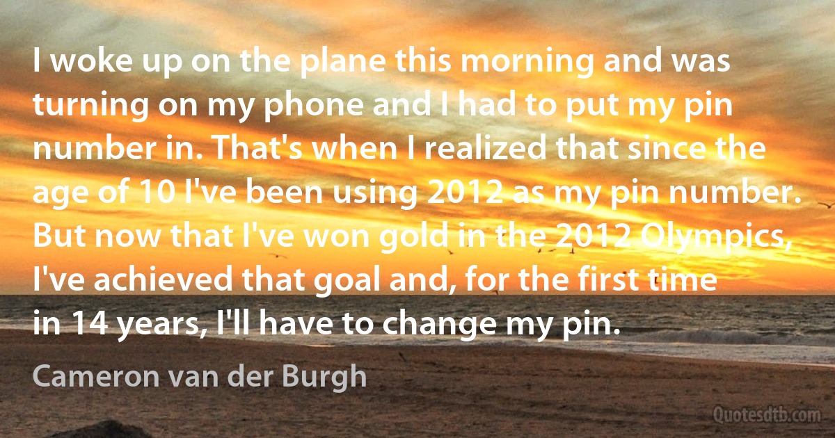 I woke up on the plane this morning and was turning on my phone and I had to put my pin number in. That's when I realized that since the age of 10 I've been using 2012 as my pin number. But now that I've won gold in the 2012 Olympics, I've achieved that goal and, for the first time in 14 years, I'll have to change my pin. (Cameron van der Burgh)