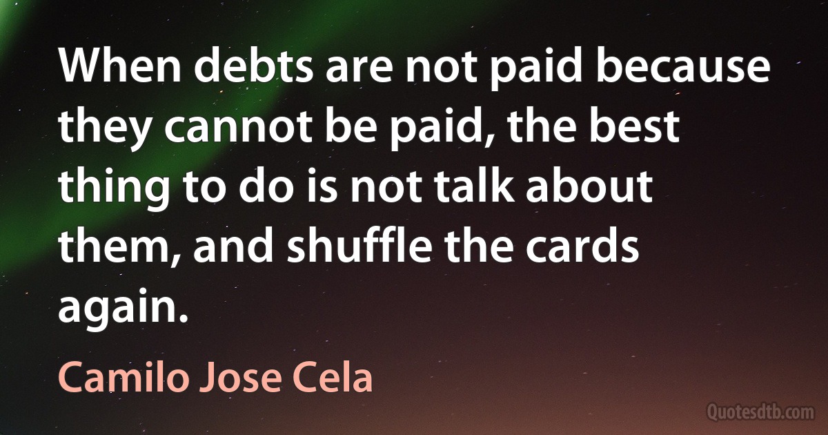 When debts are not paid because they cannot be paid, the best thing to do is not talk about them, and shuffle the cards again. (Camilo Jose Cela)