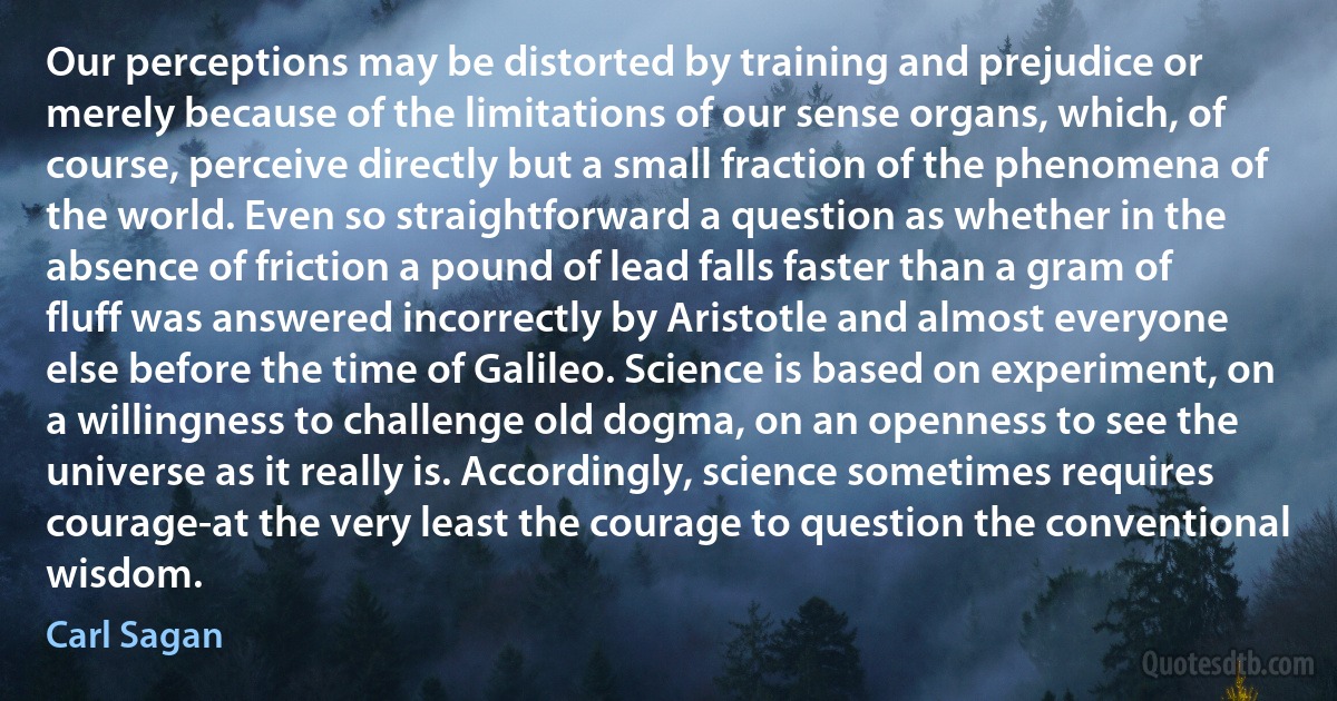 Our perceptions may be distorted by training and prejudice or merely because of the limitations of our sense organs, which, of course, perceive directly but a small fraction of the phenomena of the world. Even so straightforward a question as whether in the absence of friction a pound of lead falls faster than a gram of fluff was answered incorrectly by Aristotle and almost everyone else before the time of Galileo. Science is based on experiment, on a willingness to challenge old dogma, on an openness to see the universe as it really is. Accordingly, science sometimes requires courage-at the very least the courage to question the conventional wisdom. (Carl Sagan)