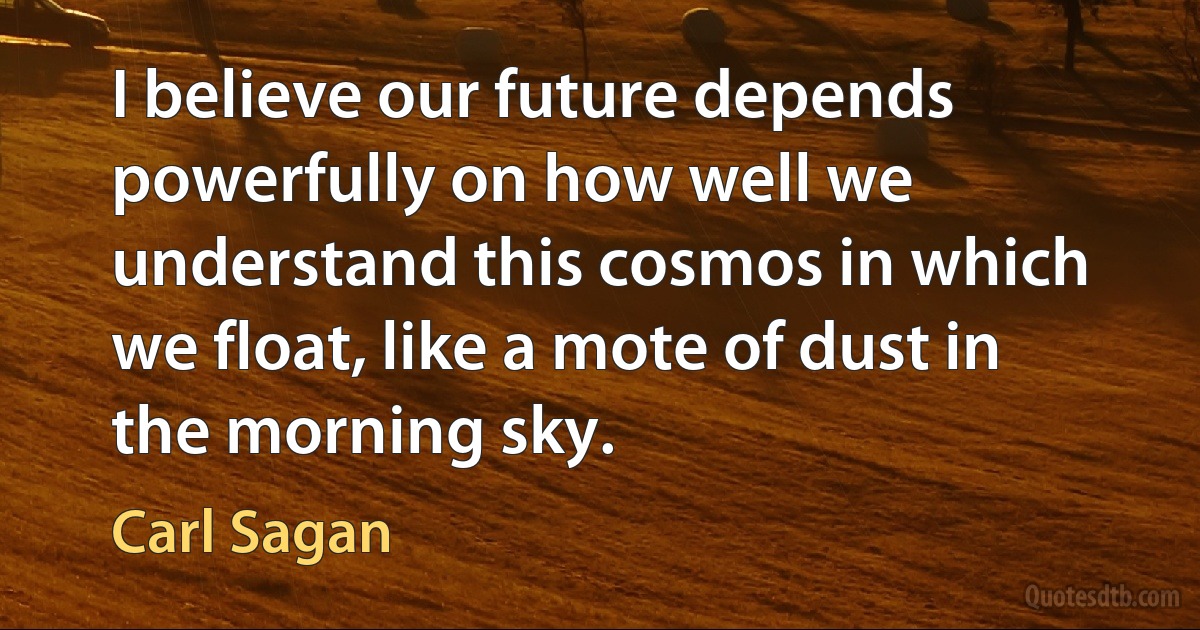 I believe our future depends powerfully on how well we understand this cosmos in which we float, like a mote of dust in the morning sky. (Carl Sagan)