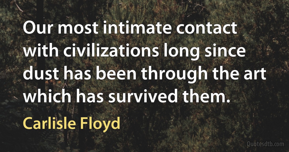 Our most intimate contact with civilizations long since dust has been through the art which has survived them. (Carlisle Floyd)