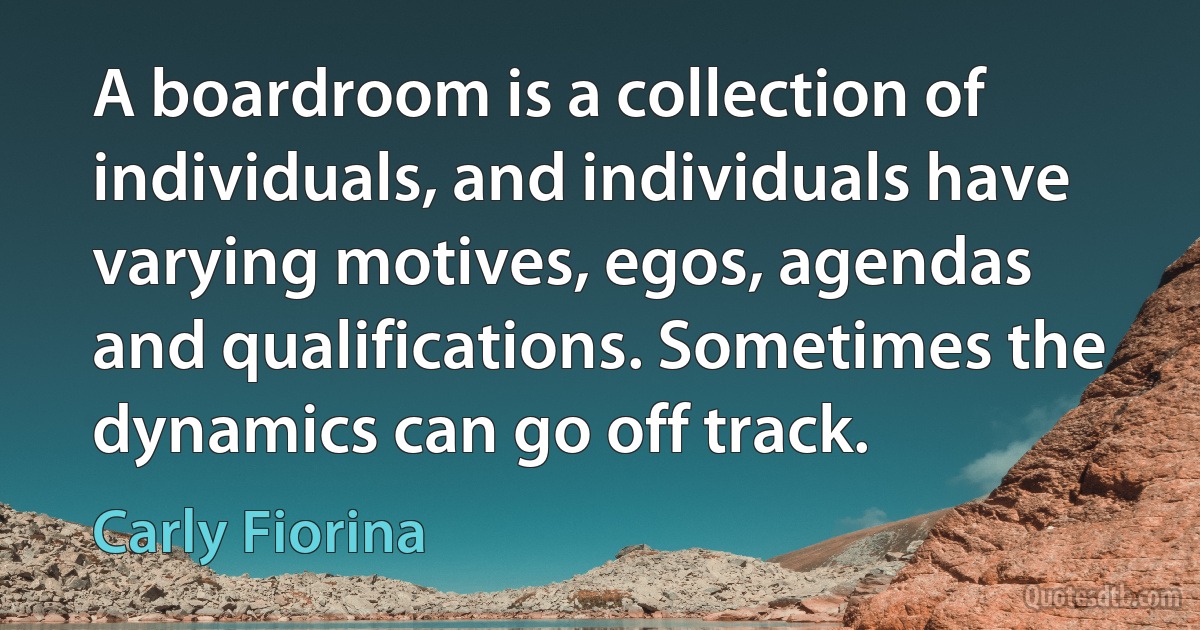 A boardroom is a collection of individuals, and individuals have varying motives, egos, agendas and qualifications. Sometimes the dynamics can go off track. (Carly Fiorina)