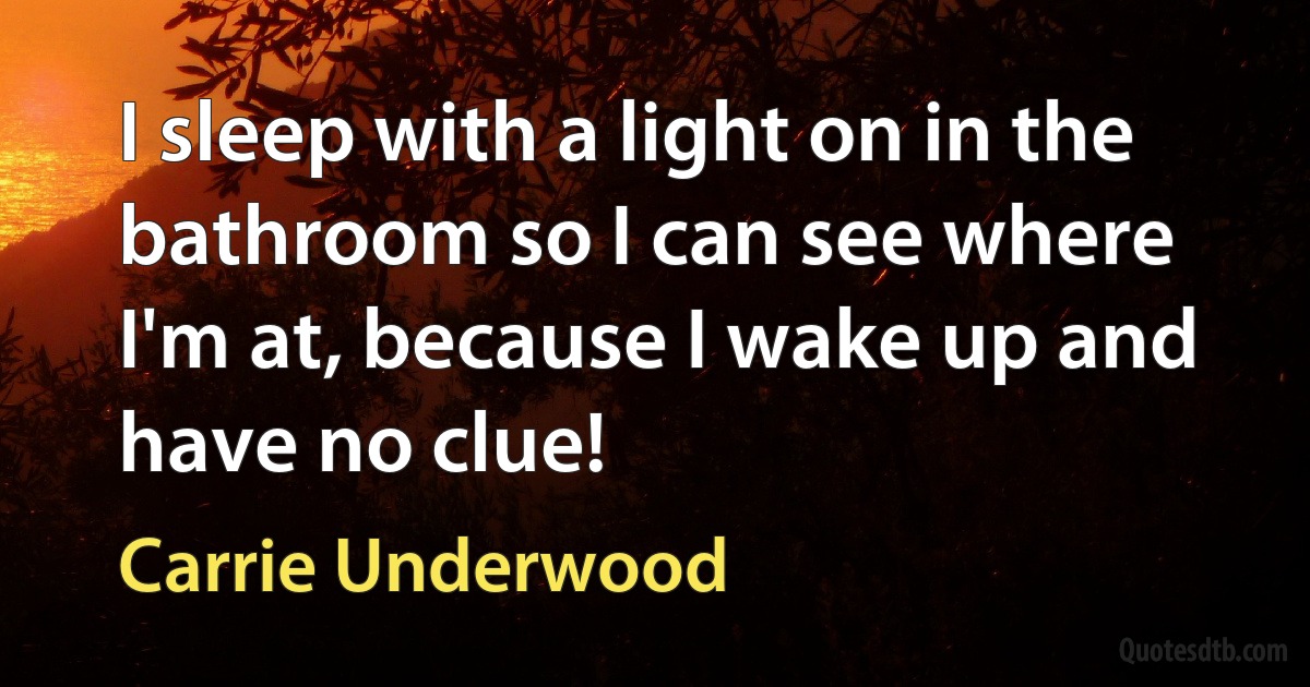 I sleep with a light on in the bathroom so I can see where I'm at, because I wake up and have no clue! (Carrie Underwood)