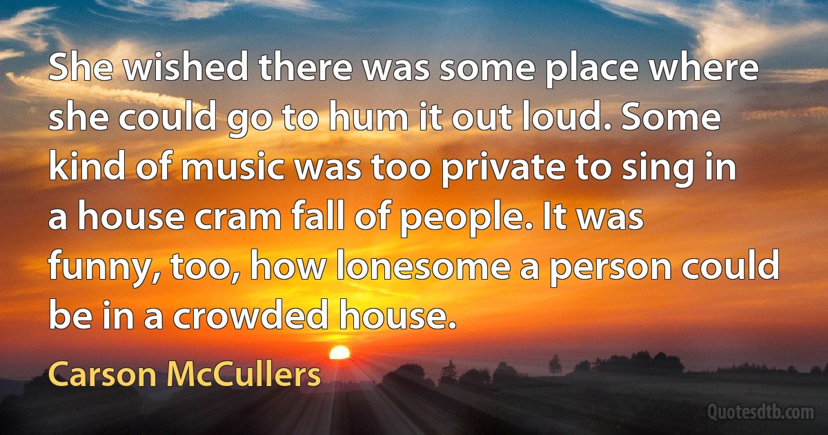 She wished there was some place where she could go to hum it out loud. Some kind of music was too private to sing in a house cram fall of people. It was funny, too, how lonesome a person could be in a crowded house. (Carson McCullers)