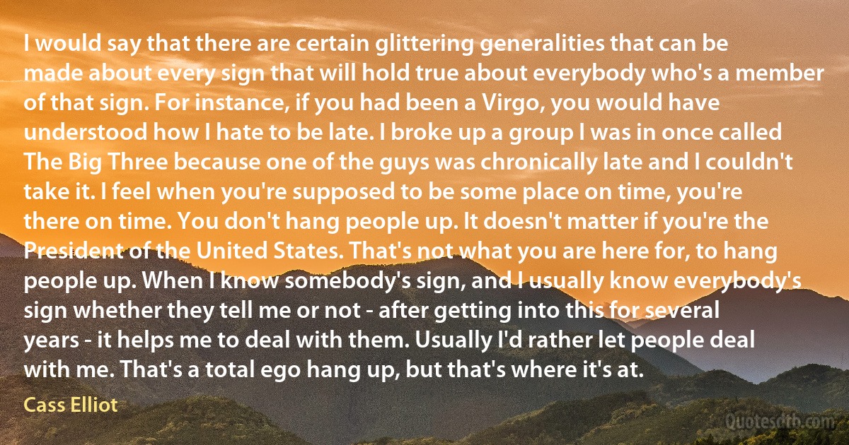 I would say that there are certain glittering generalities that can be made about every sign that will hold true about everybody who's a member of that sign. For instance, if you had been a Virgo, you would have understood how I hate to be late. I broke up a group I was in once called The Big Three because one of the guys was chronically late and I couldn't take it. I feel when you're supposed to be some place on time, you're there on time. You don't hang people up. It doesn't matter if you're the President of the United States. That's not what you are here for, to hang people up. When I know somebody's sign, and I usually know everybody's sign whether they tell me or not - after getting into this for several years - it helps me to deal with them. Usually I'd rather let people deal with me. That's a total ego hang up, but that's where it's at. (Cass Elliot)