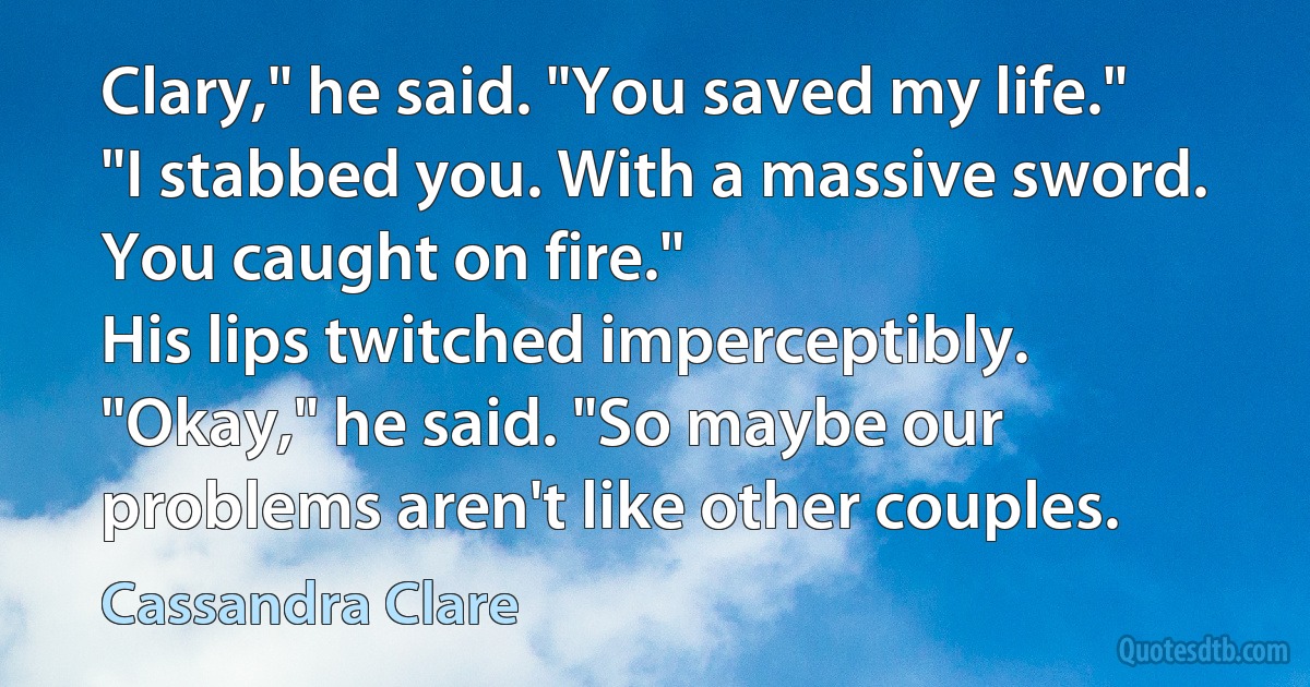 Clary," he said. "You saved my life."
"I stabbed you. With a massive sword. You caught on fire."
His lips twitched imperceptibly. "Okay," he said. "So maybe our problems aren't like other couples. (Cassandra Clare)