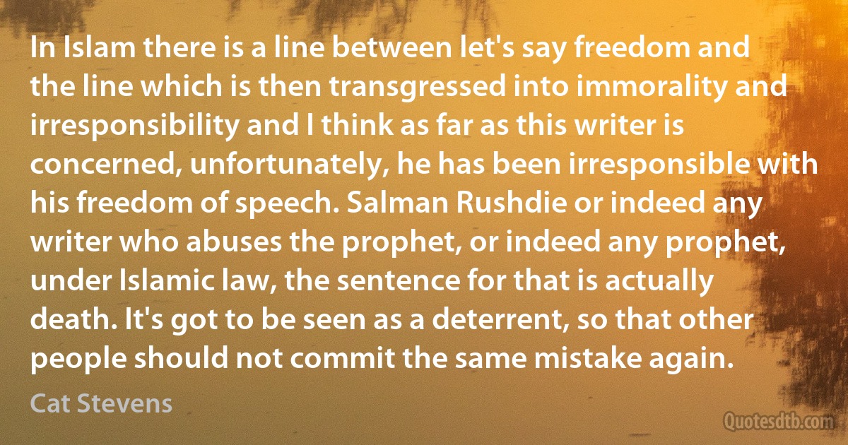 In Islam there is a line between let's say freedom and the line which is then transgressed into immorality and irresponsibility and I think as far as this writer is concerned, unfortunately, he has been irresponsible with his freedom of speech. Salman Rushdie or indeed any writer who abuses the prophet, or indeed any prophet, under Islamic law, the sentence for that is actually death. It's got to be seen as a deterrent, so that other people should not commit the same mistake again. (Cat Stevens)