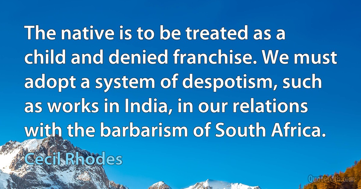 The native is to be treated as a child and denied franchise. We must adopt a system of despotism, such as works in India, in our relations with the barbarism of South Africa. (Cecil Rhodes)