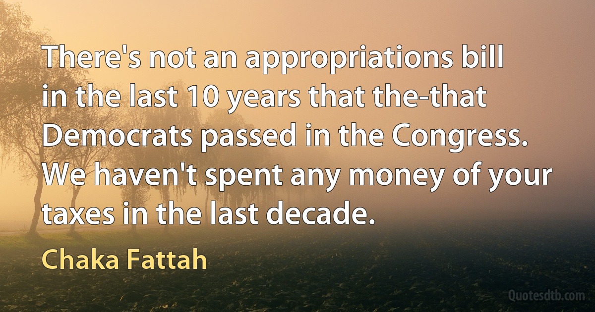 There's not an appropriations bill in the last 10 years that the-that Democrats passed in the Congress. We haven't spent any money of your taxes in the last decade. (Chaka Fattah)