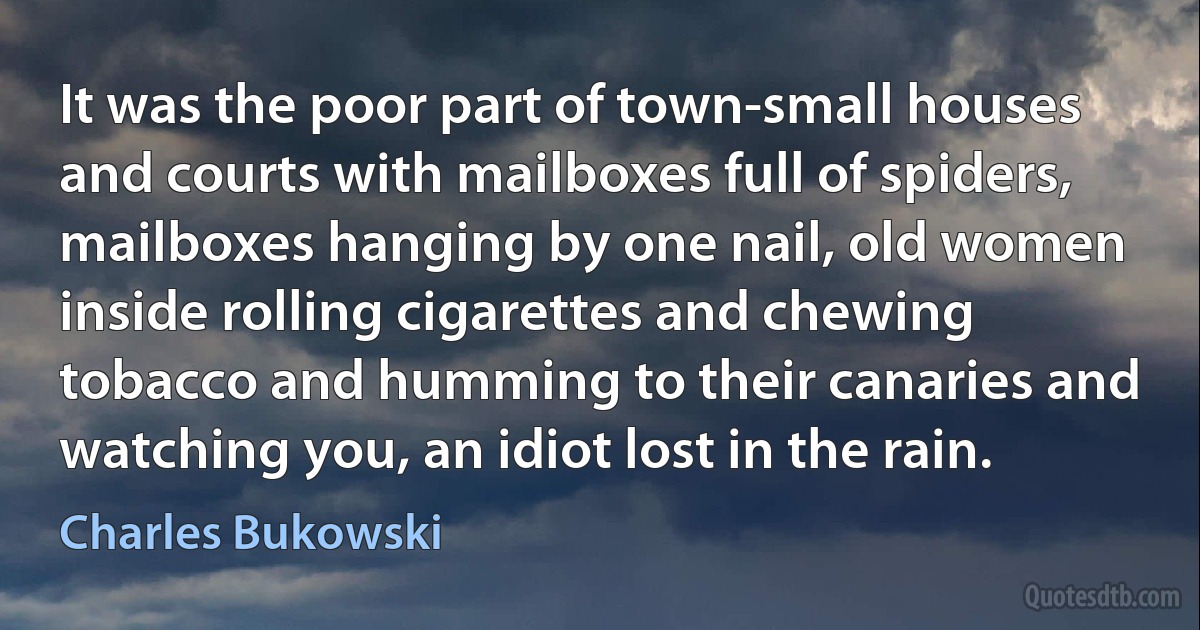 It was the poor part of town-small houses and courts with mailboxes full of spiders, mailboxes hanging by one nail, old women inside rolling cigarettes and chewing tobacco and humming to their canaries and watching you, an idiot lost in the rain. (Charles Bukowski)