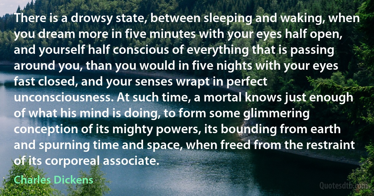 There is a drowsy state, between sleeping and waking, when you dream more in five minutes with your eyes half open, and yourself half conscious of everything that is passing around you, than you would in five nights with your eyes fast closed, and your senses wrapt in perfect unconsciousness. At such time, a mortal knows just enough of what his mind is doing, to form some glimmering conception of its mighty powers, its bounding from earth and spurning time and space, when freed from the restraint of its corporeal associate. (Charles Dickens)